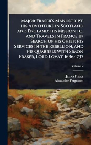 Major Fraser's Manuscript; his Adventure in Scotland and England; his Mission to, and Travels in France in Search of his Chief; his Services in the Rebellion, and his Quarrels With Simon Fraser, Lord Lovat, 1696-1737