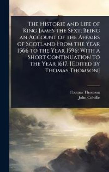 The Historie and Life of King James the Sext; Being an Account of the Affairs of Scotland From the Year 1566 to the Year 1596; With a Short Continuation to the Year 1617. [Edited by Thomas Thomson]