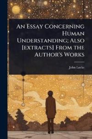 An Essay Concerning Human Understanding; Also [extracts] From the Author's Works