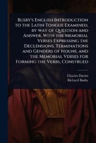 Busby's English Introduction to the Latin Tongue Examined, by way of Question and Answer, With the Memorial Verses Expressing the Declensions, Terminations and Genders of Nouns, and the Memorial Verses for Forming the Verbs, Construed