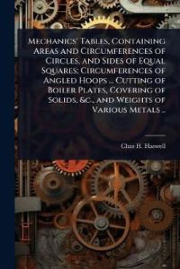 Mechanics' Tables, Containing Areas and Circumferences of Circles, and Sides of Equal Squares; Circumferences of Angled Hoops ... Cutting of Boiler Plates, Covering of Solids, &c., and Weights of Various Metals ..