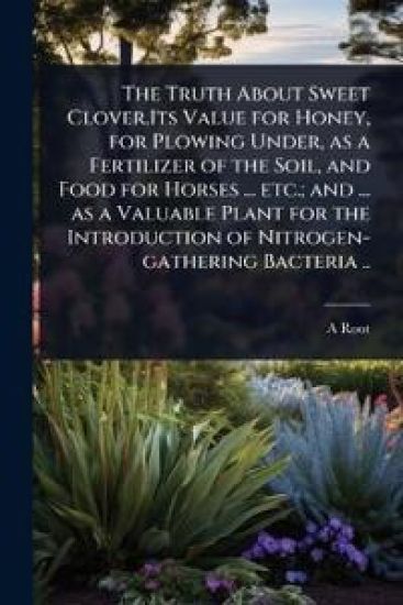 The Truth About Sweet Clover.Its Value for Honey, for Plowing Under, as a Fertilizer of the Soil, and Food for Horses ... etc.; and ... as a Valuable Plant for the Introduction of Nitrogen-gathering Bacteria ..