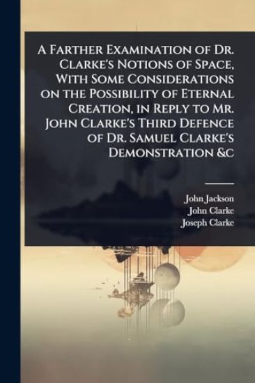 A Farther Examination of Dr. Clarke's Notions of Space, With Some Considerations on the Possibility of Eternal Creation, in Reply to Mr. John Clarke's Third Defence of Dr. Samuel Clarke's Demonstration &c