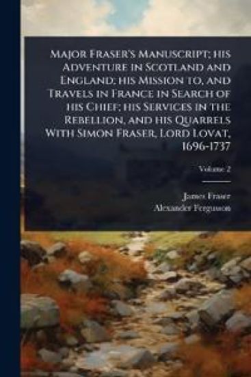Major Fraser's Manuscript; his Adventure in Scotland and England; his Mission to, and Travels in France in Search of his Chief; his Services in the Rebellion, and his Quarrels With Simon Fraser, Lord Lovat, 1696-1737