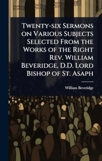 Twenty-six Sermons on Various Subjects Selected From the Works of the Right Rev. William Beveridge, D.D. Lord Bishop of St. Asaph