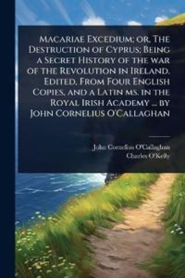 Macariae Excedium; or, The Destruction of Cyprus; Being a Secret History of the war of the Revolution in Ireland. Edited, From Four English Copies, and a Latin ms. in the Royal Irish Academy ... by John Cornelius O'Callaghan
