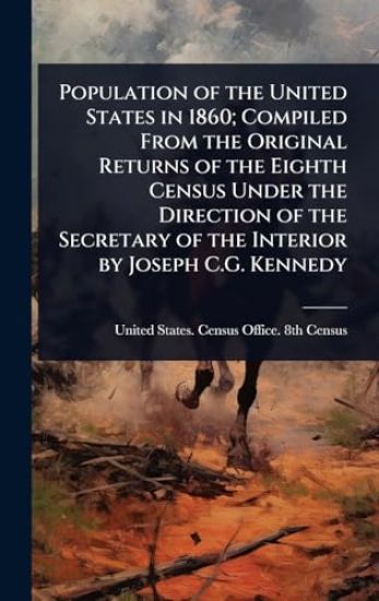 Population of the United States in 1860; Compiled From the Original Returns of the Eighth Census Under the Direction of the Secretary of the Interior by Joseph C.G. Kennedy