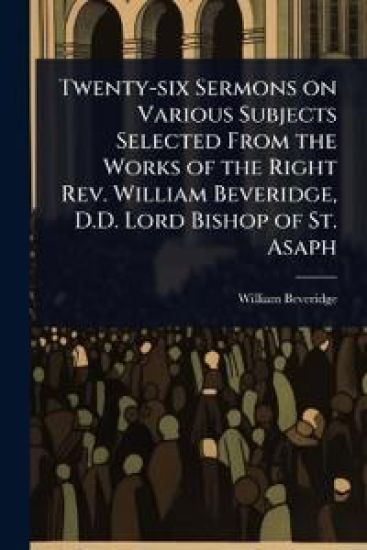 Twenty-six Sermons on Various Subjects Selected From the Works of the Right Rev. William Beveridge, D.D. Lord Bishop of St. Asaph