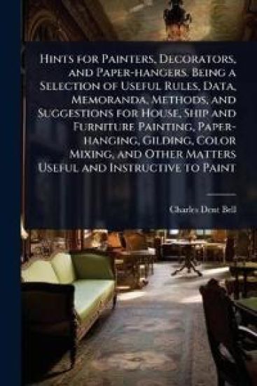 Hints for Painters, Decorators, and Paper-hangers. Being a Selection of Useful Rules, Data, Memoranda, Methods, and Suggestions for House, Ship and Furniture Painting, Paper-hanging, Gilding, Color Mixing, and Other Matters Useful and Instructive to Paint