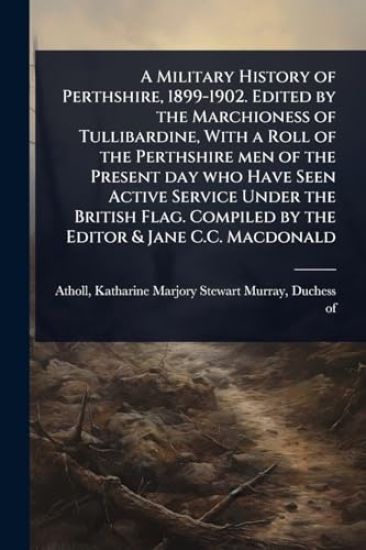 A Military History of Perthshire, 1899-1902. Edited by the Marchioness of Tullibardine, With a Roll of the Perthshire men of the Present day who Have Seen Active Service Under the British Flag. Compiled by the Editor & Jane C.C. Macdonald