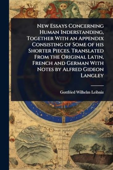 New Essays Concerning Human Inderstanding, Together With an Appendix Consisting of Some of his Shorter Pieces. Translated From the Original Latin, French and German With Notes by Alfred Gideon Langley