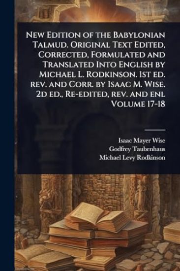 New Edition of the Babylonian Talmud. Original Text Edited, Corrected, Formulated and Translated Into English by Michael L. Rodkinson. 1st ed. rev. and Corr. by Isaac M. Wise. 2d ed., Re-edited, rev. and enl Volume 17-18