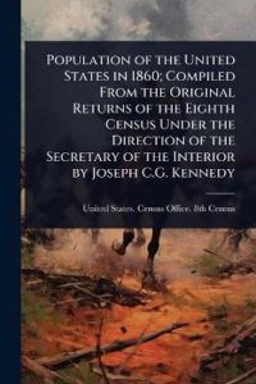 Population of the United States in 1860; Compiled From the Original Returns of the Eighth Census Under the Direction of the Secretary of the Interior by Joseph C.G. Kennedy