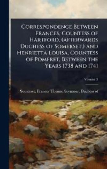 Correspondence Between Frances, Countess of Hartford, (afterwards Duchess of Somerset, ) and Henrietta Louisa, Countess of Pomfret, Between the Years 1738 and 1741