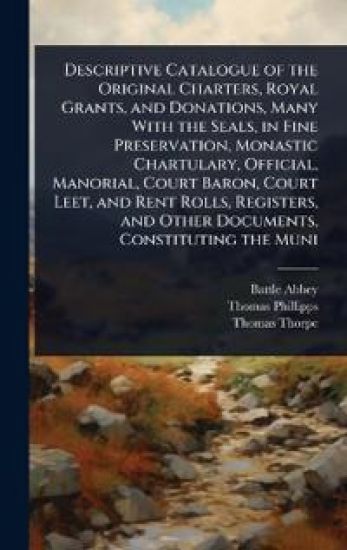 Descriptive Catalogue of the Original Charters, Royal Grants, and Donations, Many With the Seals, in Fine Preservation, Monastic Chartulary, Official, Manorial, Court Baron, Court Leet, and Rent Rolls, Registers, and Other Documents, Constituting the Muni