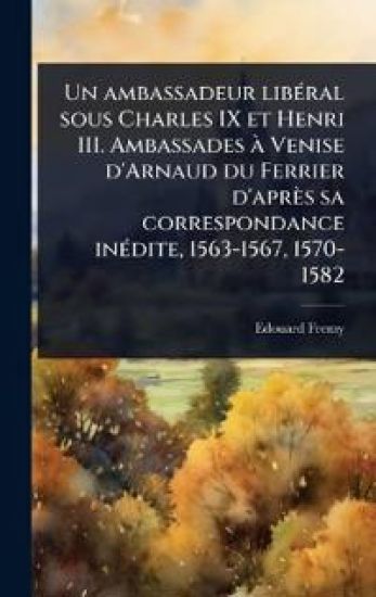 Un ambassadeur libÃ(c)ral sous Charles IX et Henri III. Ambassades Ã Venise d'Arnaud du Ferrier d'après sa correspondance inÃ(c)dite, 1563-1567, 1570-1582