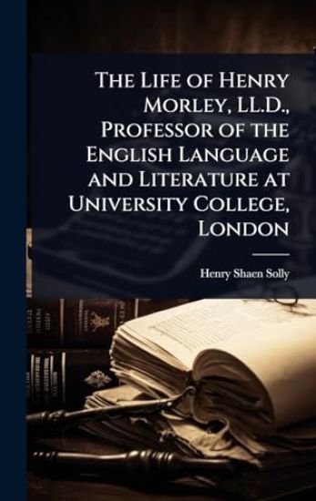 The Life of Henry Morley, LL.D., Professor of the English Language and Literature at University College, London
