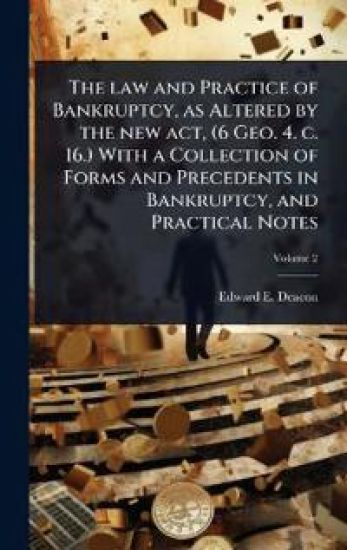 The law and Practice of Bankruptcy, as Altered by the new act, (6 Geo. 4. c. 16.) With a Collection of Forms and Precedents in Bankruptcy, and Practical Notes
