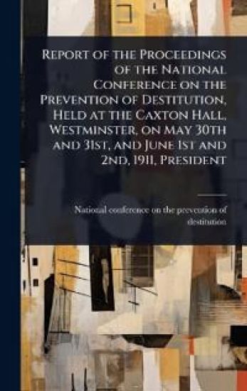 Report of the Proceedings of the National Conference on the Prevention of Destitution, Held at the Caxton Hall, Westminster, on May 30th and 31st, and June 1st and 2nd, 1911, President