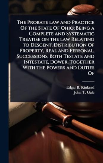The Probate law and Practice Of the State Of Ohio; Being a Complete and Systematic Treatise on the law Relating to Descent, Distribution Of Property, Real and Personal, Successions, Both Testate and Intestate, Dower, Together With the Powers and Duties Of