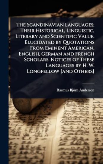 The Scandinavian Languages; Their Historical, Linguistic, Literary and Scientific Value. Elucidated by Quotations From Eminent American, English, German and French Scholars. Notices of These Languages by H. W. Longfellow [and Others]