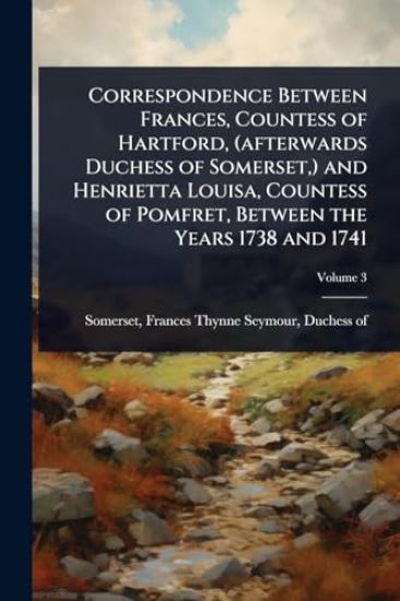 Correspondence Between Frances, Countess of Hartford, (afterwards Duchess of Somerset, ) and Henrietta Louisa, Countess of Pomfret, Between the Years 1738 and 1741