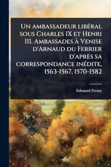 Un ambassadeur libÃ(c)ral sous Charles IX et Henri III. Ambassades Ã Venise d'Arnaud du Ferrier d'après sa correspondance inÃ(c)dite, 1563-1567, 1570-1582