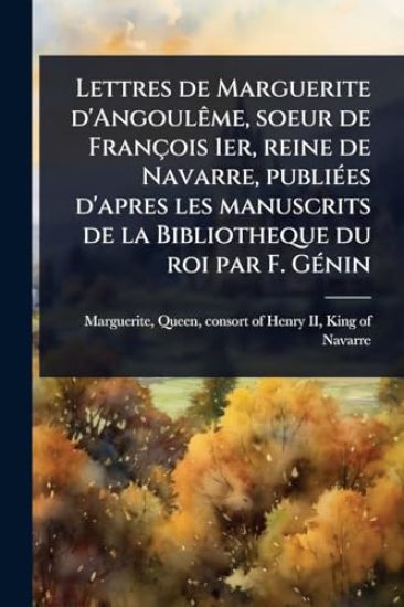 Lettres de Marguerite d'AngoulÃame, soeur de François 1er, reine de Navarre, publiÃ(c)es d'apres les manuscrits de la Bibliotheque du roi par F. GÃ(c)nin