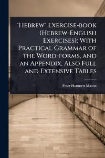 "Hebrew" Exercise-book (Hebrew-English Exercises); With Practical Grammar of the Word-forms, and an Appendix, Also Full and Extensive Tables