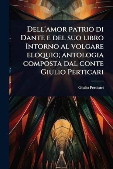 Dell'amor patrio di Dante e del suo libro Intorno al volgare eloquio; antologia composta dal conte Giulio Perticari