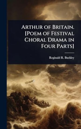 Arthur of Britain. [Poem of Festival Choral Drama in Four Parts]