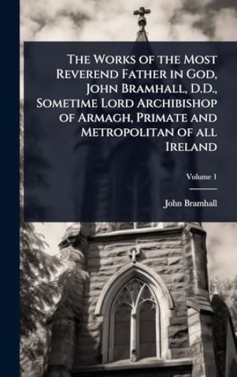 The Works of the Most Reverend Father in God, John Bramhall, D.D., Sometime Lord Archibishop of Armagh, Primate and Metropolitan of all Ireland