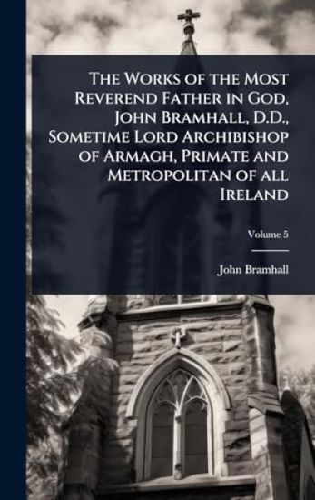 The Works of the Most Reverend Father in God, John Bramhall, D.D., Sometime Lord Archibishop of Armagh, Primate and Metropolitan of all Ireland