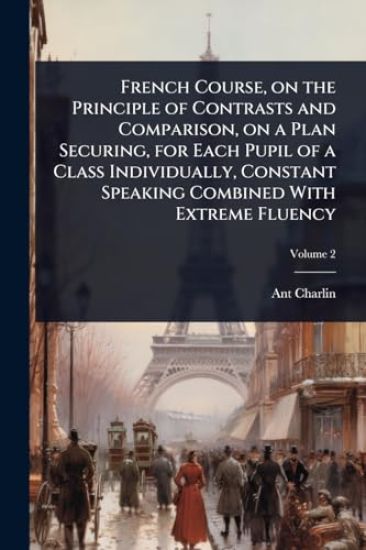 French Course, on the Principle of Contrasts and Comparison, on a Plan Securing, for Each Pupil of a Class Individually, Constant Speaking Combined With Extreme Fluency