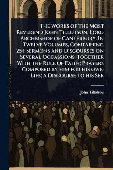 The Works of the Most Reverend John Tillotson, Lord Archbishop of Canterbury. In Twelve Volumes, Containing 254 Sermons and Discourses on Several Occassions; Together With the Rule of Faith; Prayers Composed by him for his own Life; a Discourse to his Ser