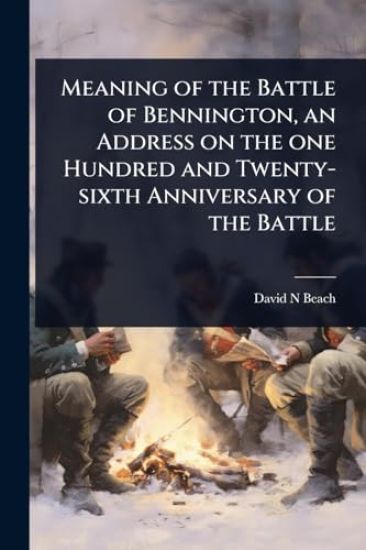 Meaning of the Battle of Bennington, an Address on the one Hundred and Twenty-sixth Anniversary of the Battle