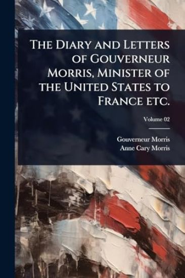 The Diary and Letters of Gouverneur Morris, Minister of the United States to France etc.