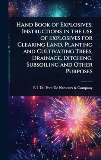 Hand Book of Explosives; Instructions in the use of Explosives for Clearing Land, Planting and Cultivating Trees, Drainage, Ditching, Subsoiling and Other Purposes