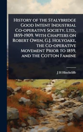 History of the Stalybridge Good Intent Industrial Co-operative Society, Ltd., 1859-1909. With Chapters on Robert Owen, G.J. Holyoake, the Co-operative Movement Prior to 1859, and the Cotton Famine