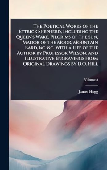 The Poetical Works of the Ettrick Shepherd, Including the Queen's Wake, Pilgrims of the sun, Mador of the Moor, Mountain Bard, &c. &c. With a Life of the Author by Professor Wilson, and Illustrative Engravings From Original Drawings by D.O. Hill