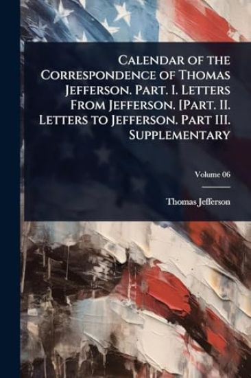 Calendar of the Correspondence of Thomas Jefferson. Part. I. Letters From Jefferson. [Part. II. Letters to Jefferson. Part III. Supplementary