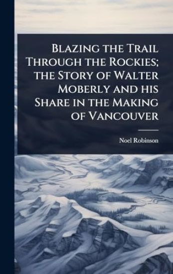 Blazing the Trail Through the Rockies; the Story of Walter Moberly and his Share in the Making of Vancouver