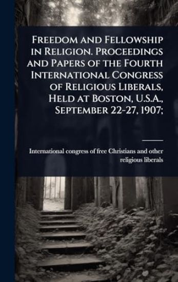 Freedom and Fellowship in Religion. Proceedings and Papers of the Fourth International Congress of Religious Liberals, Held at Boston, U.S.A., September 22-27, 1907;
