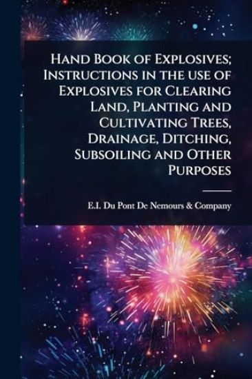 Hand Book of Explosives; Instructions in the use of Explosives for Clearing Land, Planting and Cultivating Trees, Drainage, Ditching, Subsoiling and Other Purposes