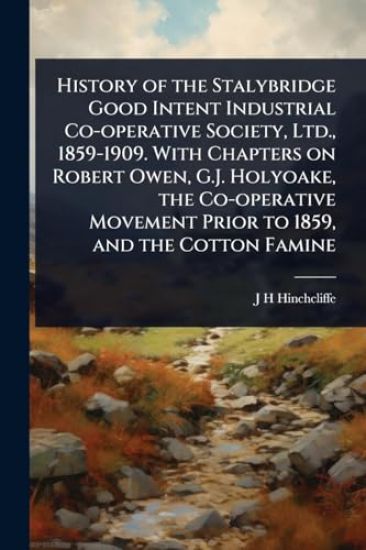 History of the Stalybridge Good Intent Industrial Co-operative Society, Ltd., 1859-1909. With Chapters on Robert Owen, G.J. Holyoake, the Co-operative Movement Prior to 1859, and the Cotton Famine