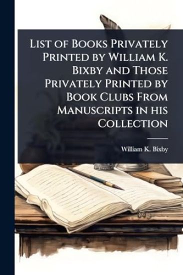 List of Books Privately Printed by William K. Bixby and Those Privately Printed by Book Clubs From Manuscripts in his Collection