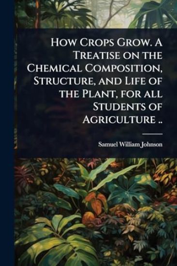 How Crops Grow. A Treatise on the Chemical Composition, Structure, and Life of the Plant, for all Students of Agriculture ..