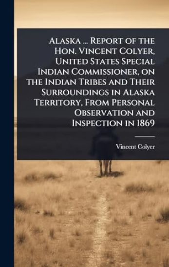Alaska ... Report of the Hon. Vincent Colyer, United States Special Indian Commissioner, on the Indian Tribes and Their Surroundings in Alaska Territory, From Personal Observation and Inspection in 1869
