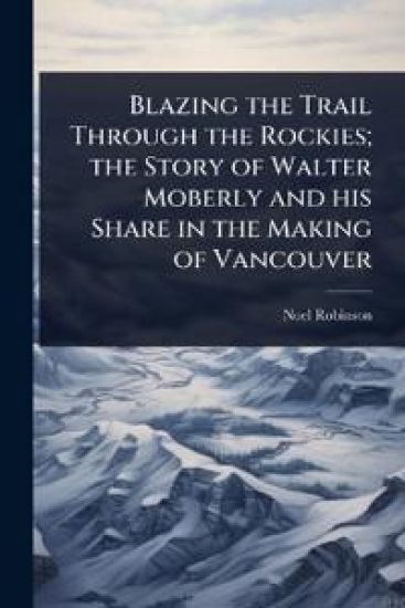 Blazing the Trail Through the Rockies; the Story of Walter Moberly and his Share in the Making of Vancouver