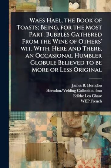 Waes Hael, the Book of Toasts; Being, for the Most Part, Bubbles Gathered From the Wine of Others' wit, With, Here and There, an Occasional Humbler Globule Believed to be More or Less Original